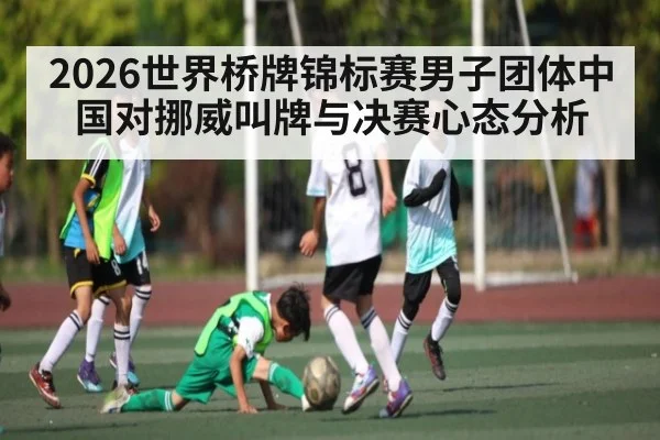 2026世界桥牌锦标赛男子团体中国对挪威叫牌与决赛心态分析