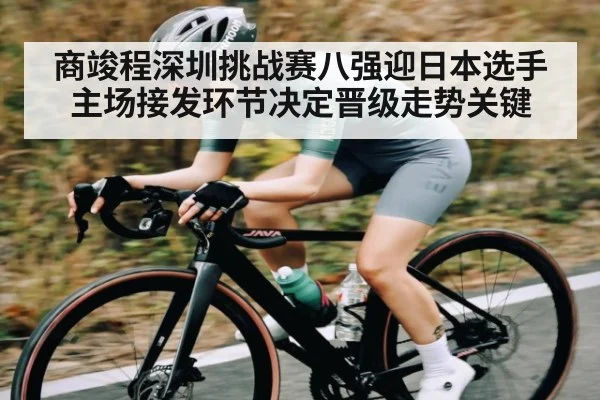 商竣程深圳挑战赛八强迎日本选手主场接发环节决定晋级走势关键