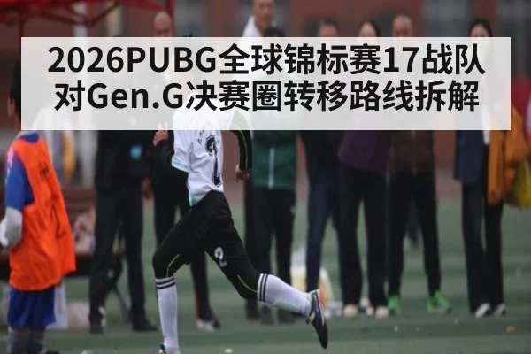 2026PUBG全球锦标赛17战队对Gen.G决赛圈转移路线拆解